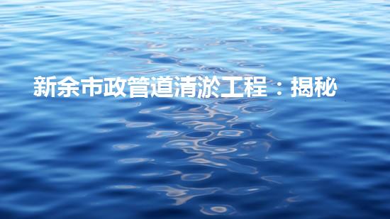 新余市政管道清淤工程：揭秘城市地下奇觀，你知道其中隱藏了什么秘密？